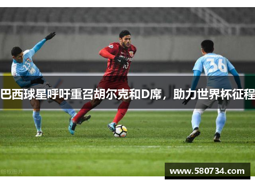 巴西球星呼吁重召胡尔克和D席，助力世界杯征程